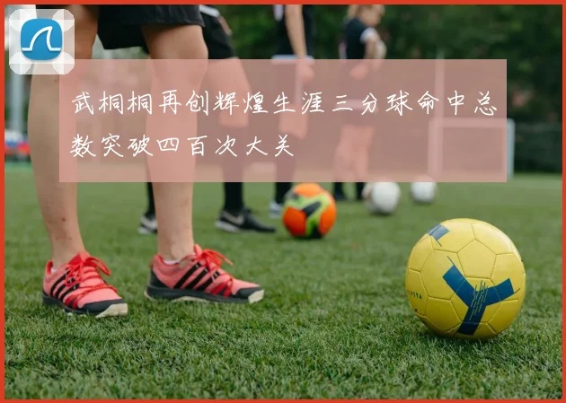 武桐桐再创辉煌生涯三分球命中总数突破四百次大关