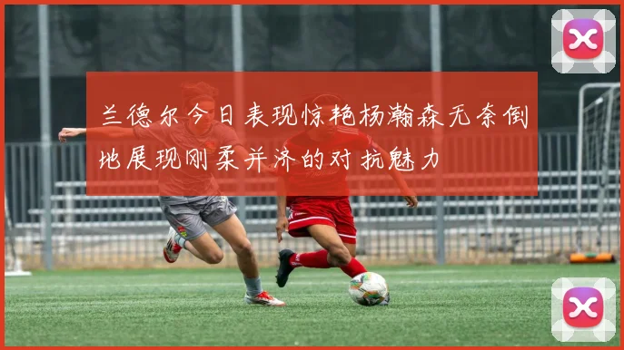 兰德尔今日表现惊艳杨瀚森无奈倒地展现刚柔并济的对抗魅力