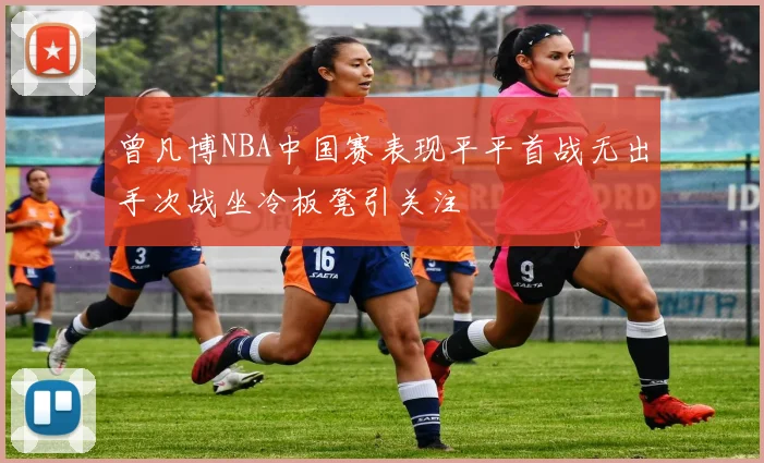 曾凡博NBA中国赛表现平平首战无出手次战坐冷板凳引关注