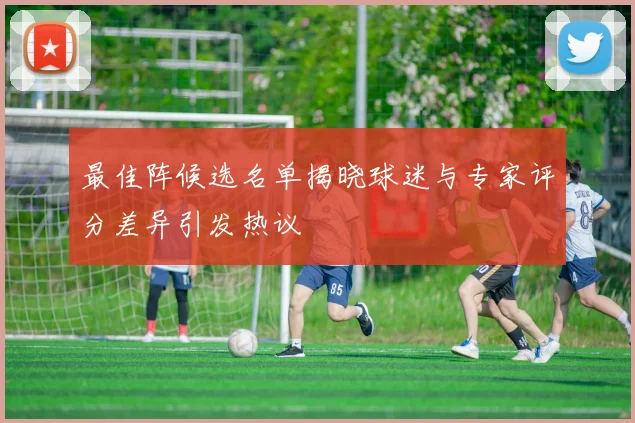最佳阵候选名单揭晓球迷与专家评分差异引发热议