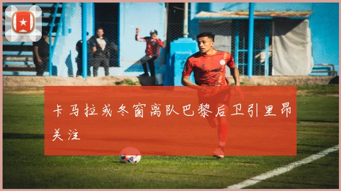 卡马拉或冬窗离队巴黎后卫引里昂关注