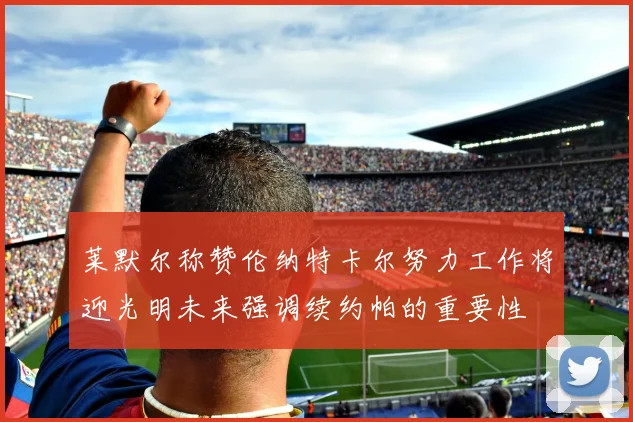 莱默尔称赞伦纳特卡尔努力工作将迎光明未来强调续约帕的重要性