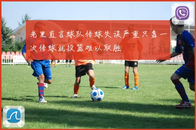 老里直言球队传球失误严重只靠一次传球就投篮难以取胜