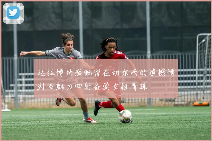 达拉博纳感慨留在切尔西的遗憾博列洛魅力四射备受女性青睐