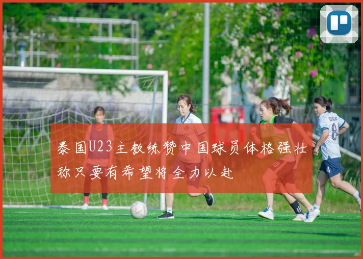 泰国U23主教练赞中国球员体格强壮称只要有希望将全力以赴