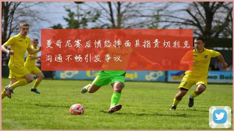曼奇尼赛后愤怒摔面具指责切利克沟通不畅引发争议