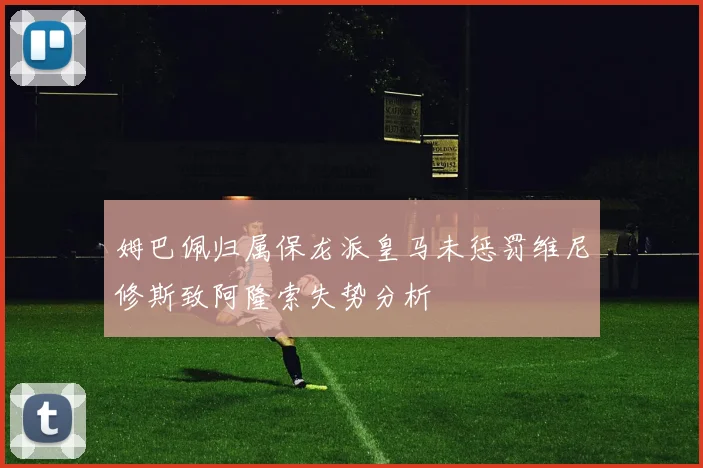 姆巴佩归属保龙派皇马未惩罚维尼修斯致阿隆索失势分析