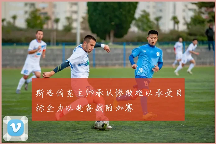 斯洛伐克主帅承认惨败难以承受目标全力以赴备战附加赛