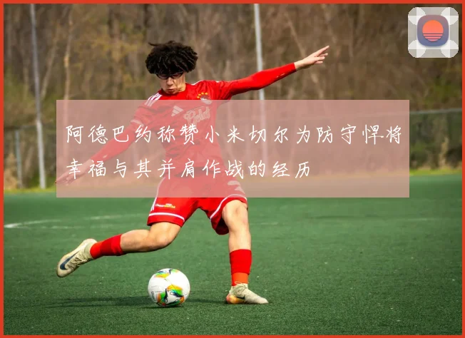 阿德巴约称赞小米切尔为防守悍将幸福与其并肩作战的经历