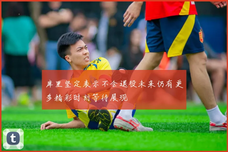 库里坚定表示不会退役未来仍有更多精彩时刻等待展现