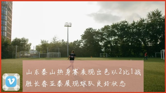 山东泰山热身赛表现出色以2比1战胜长春亚泰展现球队良好状态