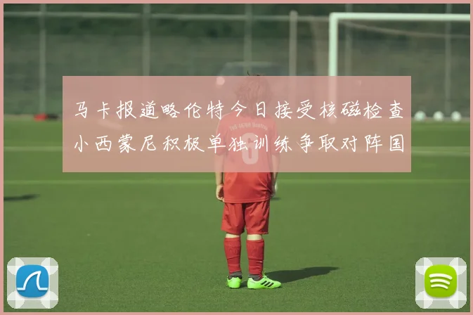 马卡报道略伦特今日接受核磁检查小西蒙尼积极单独训练争取对阵国米出场