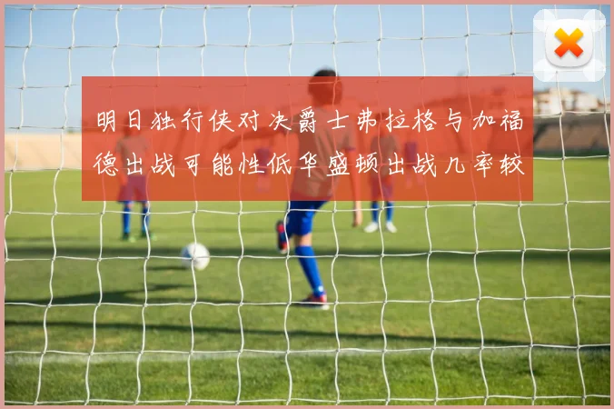 明日独行侠对决爵士弗拉格与加福德出战可能性低华盛顿出战几率较高
