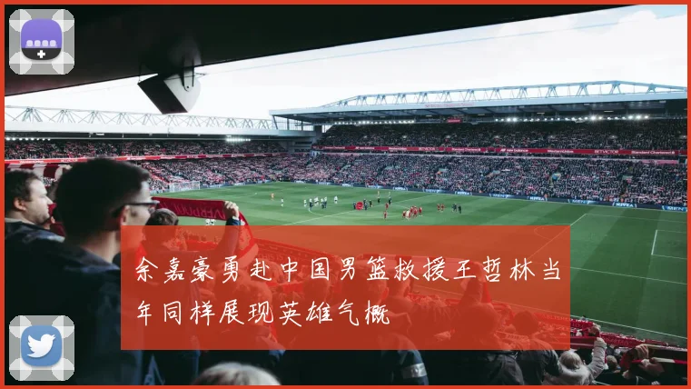 余嘉豪勇赴中国男篮救援王哲林当年同样展现英雄气概