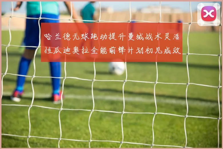 哈兰德无球跑动提升曼城战术灵活性瓜迪奥拉全能前锋计划初见成效