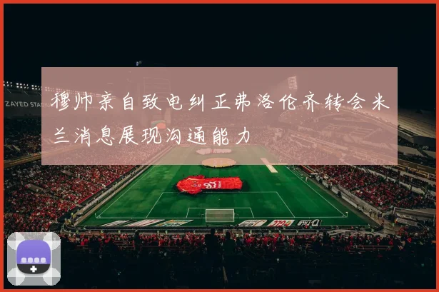 穆帅亲自致电纠正弗洛伦齐转会米兰消息展现沟通能力
