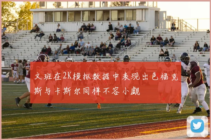 文班在2K模拟数据中表现出色福克斯与卡斯尔同样不容小觑