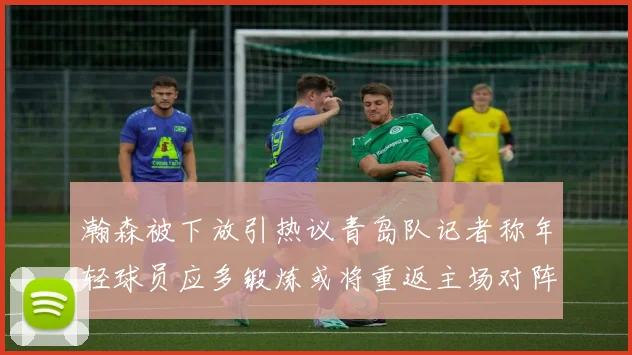 瀚森被下放引热议青岛队记者称年轻球员应多锻炼或将重返主场对阵国王