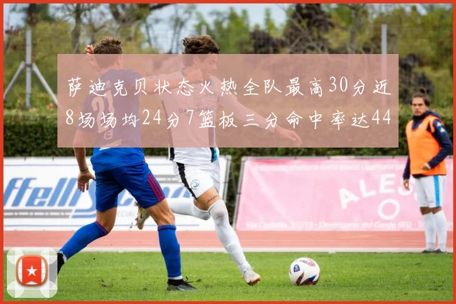 萨迪克贝状态火热全队最高30分近8场场均24分7篮板三分命中率达44