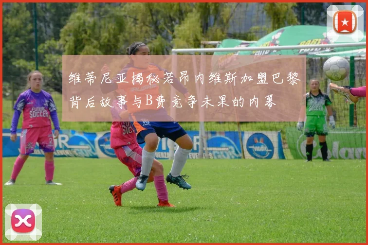 维蒂尼亚揭秘若昂内维斯加盟巴黎背后故事与B费竞争未果的内幕