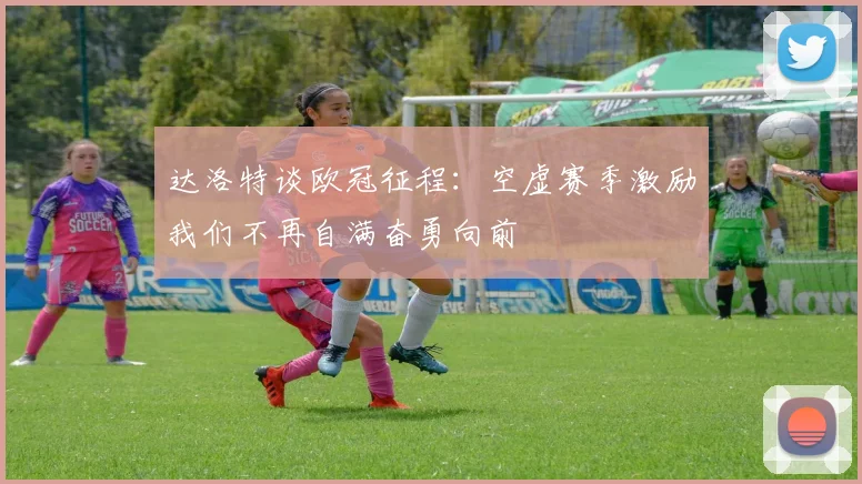 达洛特谈欧冠征程：空虚赛季激励我们不再自满奋勇向前