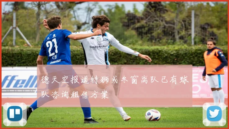 德天空报道特狮或冬窗离队已有球队咨询租借方案