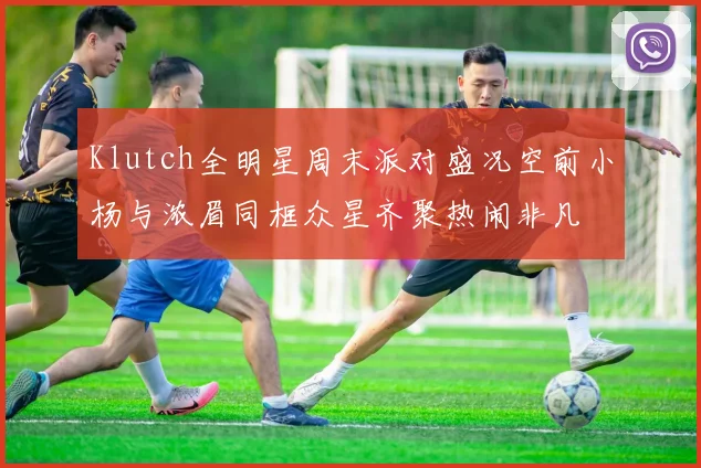 Klutch全明星周末派对盛况空前小杨与浓眉同框众星齐聚热闹非凡