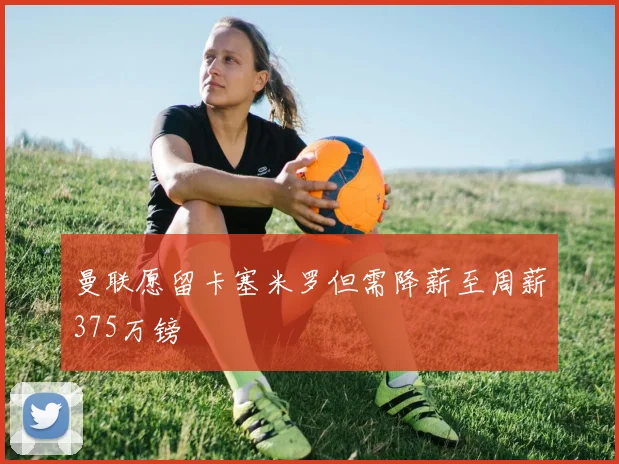 曼联愿留卡塞米罗但需降薪至周薪375万镑