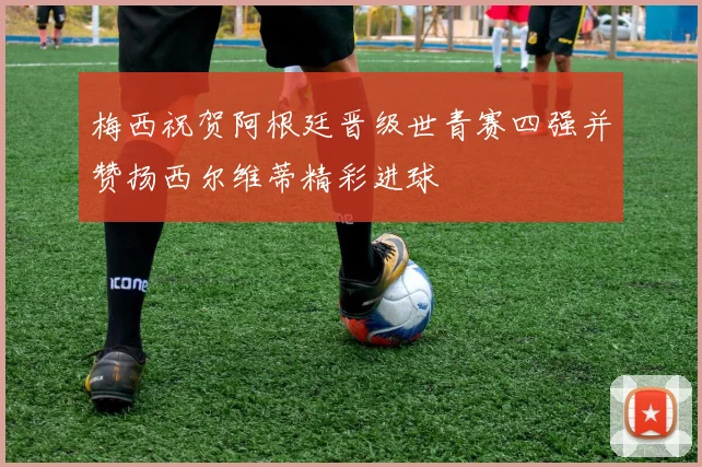 梅西祝贺阿根廷晋级世青赛四强并赞扬西尔维蒂精彩进球