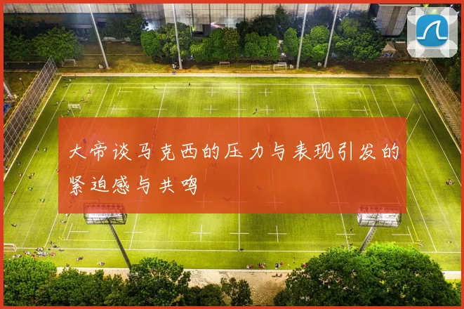 大帝谈马克西的压力与表现引发的紧迫感与共鸣
