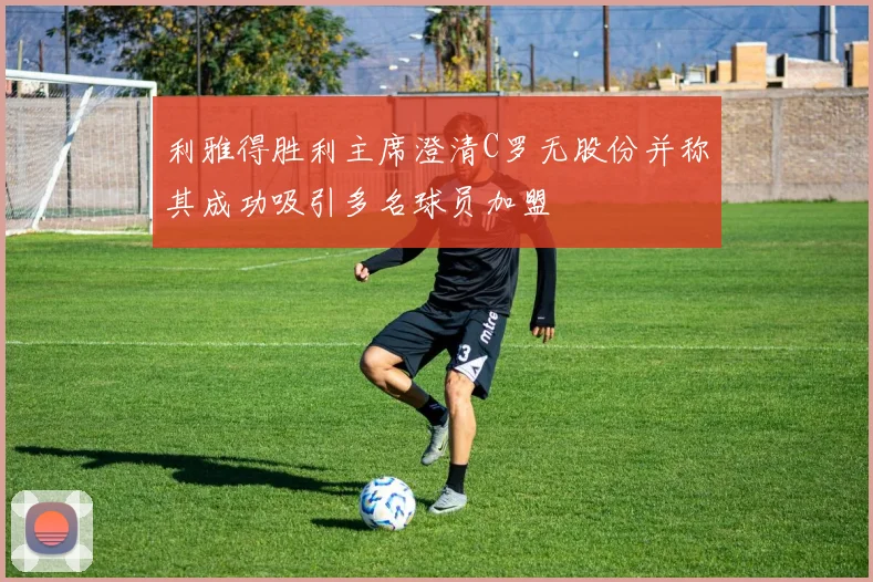 利雅得胜利主席澄清C罗无股份并称其成功吸引多名球员加盟