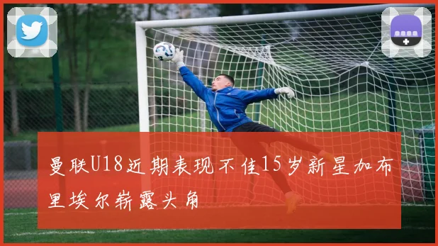 曼联U18近期表现不佳15岁新星加布里埃尔崭露头角