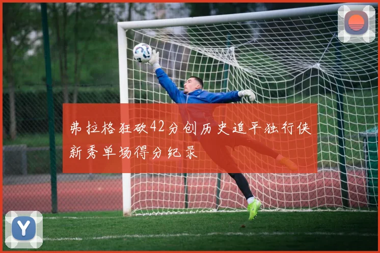 弗拉格狂砍42分创历史追平独行侠新秀单场得分纪录