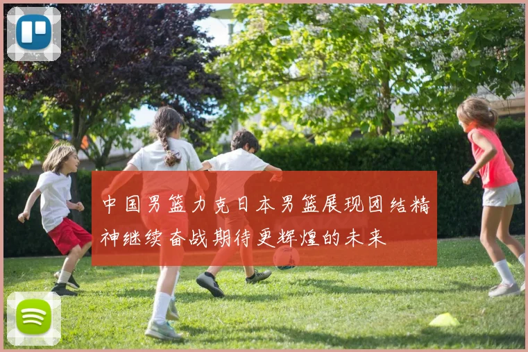 中国男篮力克日本男篮展现团结精神继续奋战期待更辉煌的未来