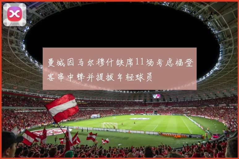 曼城因马尔穆什缺席11场考虑福登客串中锋并提拔年轻球员