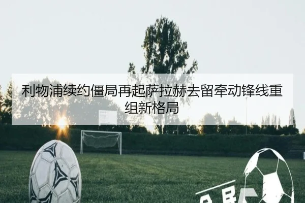利物浦续约僵局再起萨拉赫去留牵动锋线重组新格局 - ayx
